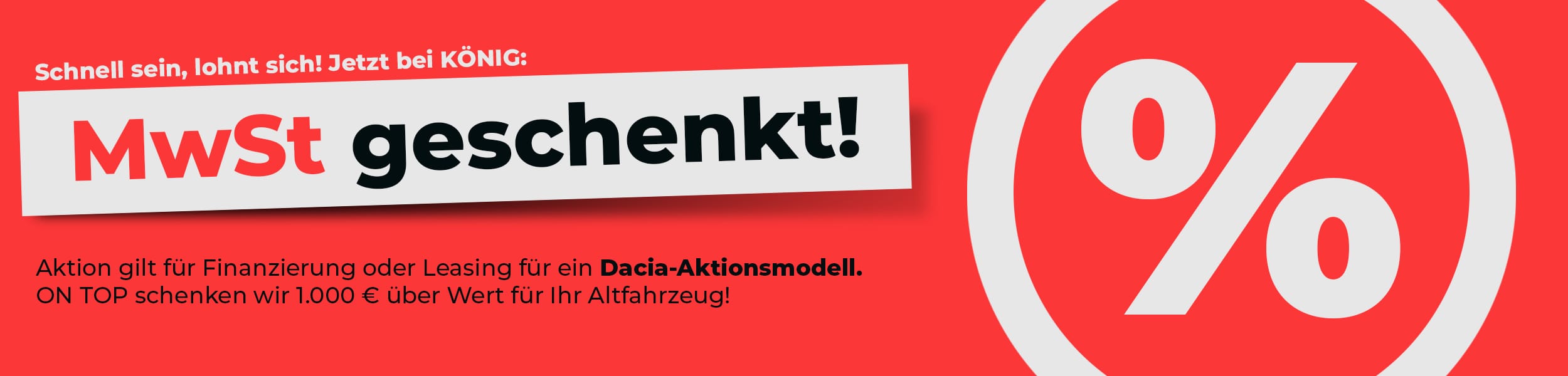 Werbebanner mit rotem Hintergrund und der Aufschrift «MwSt geschenkt!». Darüber steht «Schnell sein, lohnt sich! Jetzt bei KÖNIG:». Darunter wird die Aktion für Finanzierung oder Leasing eines Dacia-Aktionsmodells beworben sowie zusätzlich 1.000 € über Wert für das Altfahrzeug. Unten links befindet sich ein schwarzer Button mit der Aufschrift «Jetzt mehr erfahren». Rechts ist ein grosses Prozentzeichen als grafisches Element abgebildet.